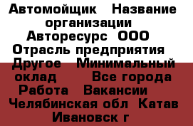 Автомойщик › Название организации ­ Авторесурс, ООО › Отрасль предприятия ­ Другое › Минимальный оклад ­ 1 - Все города Работа » Вакансии   . Челябинская обл.,Катав-Ивановск г.